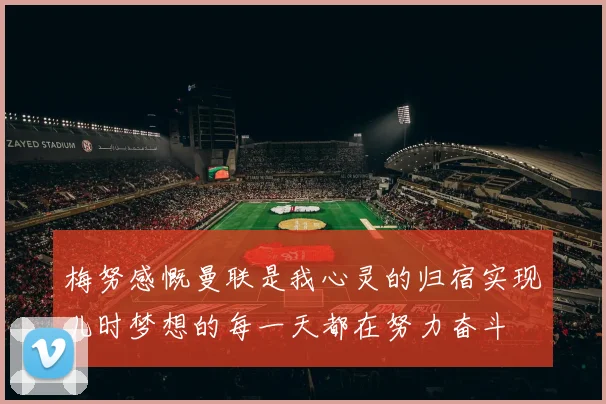梅努感慨曼联是我心灵的归宿实现儿时梦想的每一天都在努力奋斗